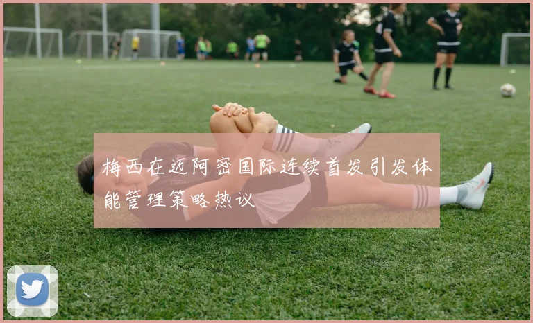 梅西在迈阿密国际连续首发引发体能管理策略热议